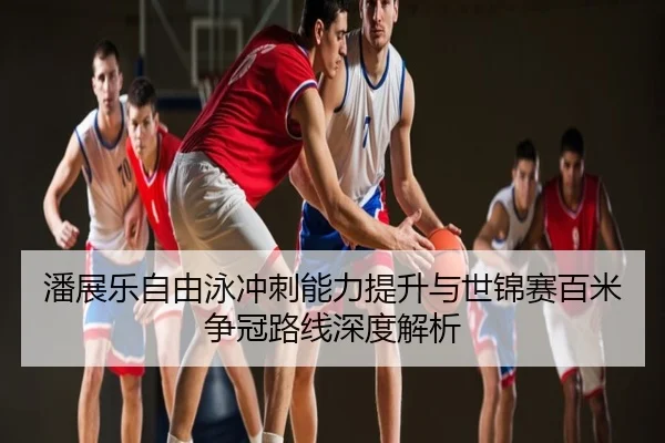 潘展乐自由泳冲刺能力提升与世锦赛百米争冠路线深度解析